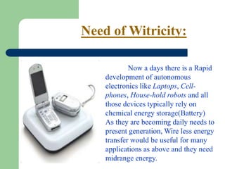 Need of Witricity:

            Now a days there is a Rapid
    development of autonomous
    electronics like Laptops, Cell-
    phones, House-hold robots and all
    those devices typically rely on
    chemical energy storage(Battery)
    As they are becoming daily needs to
    present generation, Wire less energy
    transfer would be useful for many
    applications as above and they need
    midrange energy.
 