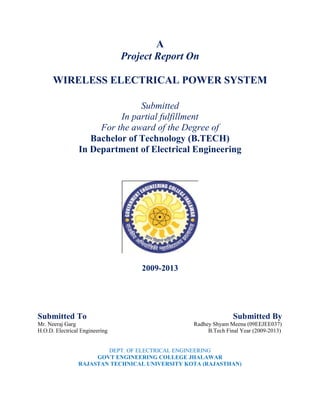 A
Project Report On
WIRELESS ELECTRICAL POWER SYSTEM
Submitted
In partial fulfillment
For the award of the Degree of
Bachelor of Technology (B.TECH)
In Department of Electrical Engineering
2009-2013
Submitted To Submitted By
Mr. Neeraj Garg Radhey Shyam Meena (09EEJEE037)
H.O.D. Electrical Engineering B.Tech Final Year (2009-2013)
DEPT. OF ELECTRICAL ENGINEERING
GOVT ENGINEERING COLLEGE JHALAWAR
RAJASTAN TECHNICAL UNIVERSITY KOTA (RAJASTHAN)
 