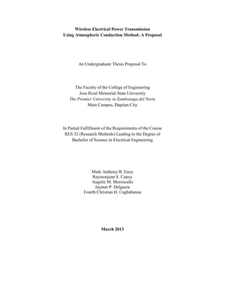 Wireless Electrical Power Transmission
Using Atmospheric Conduction Method: A Proposal
An Undergraduate Thesis Proposal To
The Faculty of the College of Engineering
Jose Rizal Memorial State University
The Premier University in Zamboanga del Norte
Main Campus, Dapitan City
In Partial Fulfillment of the Requirements of the Course
RES 32 (Research Methods) Leading to the Degree of
Bachelor of Science in Electrical Engineering
Mark Anthony B. Enoy
Raymonjean S. Canoy
Angelie M. Moroscallo
Jaymar P. Delguera
Fourth Christian H. Cagbabanua
March 2013
 
