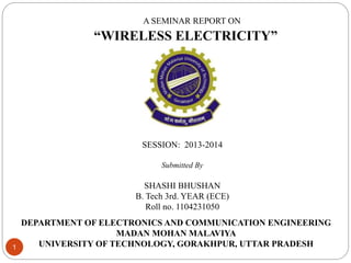 1
A SEMINAR REPORT ON
“WIRELESS ELECTRICITY”
SESSION: 2013-2014
Submitted By
SHASHI BHUSHAN
B. Tech 3rd. YEAR (ECE)
Roll no. 1104231050
DEPARTMENT OF ELECTRONICS AND COMMUNICATION ENGINEERING
MADAN MOHAN MALAVIYA
UNIVERSITY OF TECHNOLOGY, GORAKHPUR, UTTAR PRADESH
 