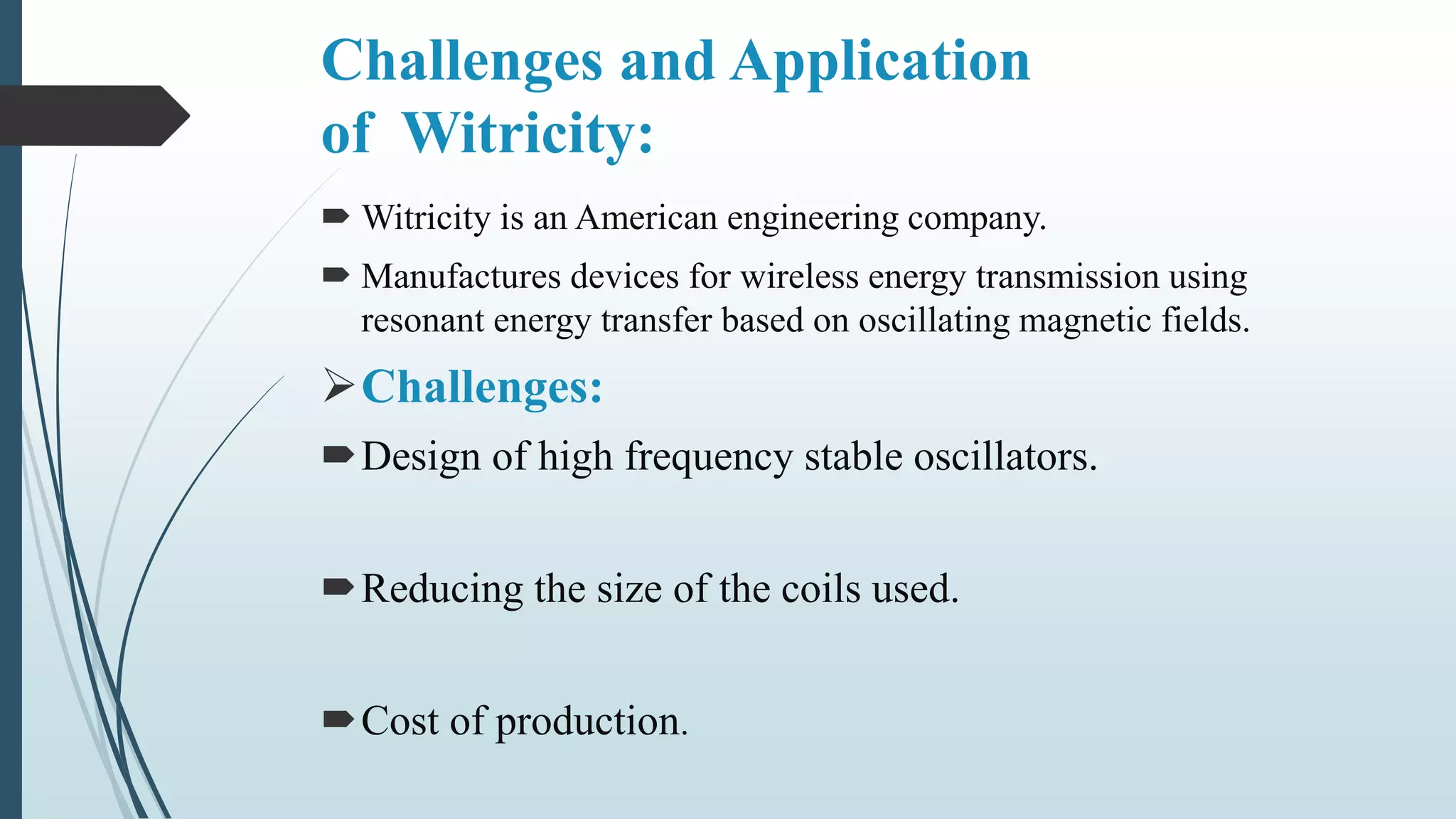 Challenges and Application
of Witricity:
 Witricity is an American engineering company.
 Manufactures devices for wireless energy transmission using
resonant energy transfer based on oscillating magnetic fields.
Challenges:
Design of high frequency stable oscillators.
Reducing the size of the coils used.
Cost of production.
 
