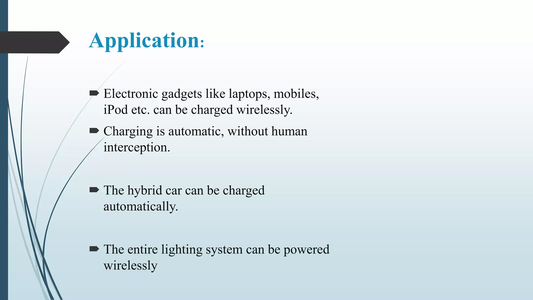 Application:
 Electronic gadgets like laptops, mobiles,
iPod etc. can be charged wirelessly.
 Charging is automatic, without human
interception.
 The hybrid car can be charged
automatically.
 The entire lighting system can be powered
wirelessly
 