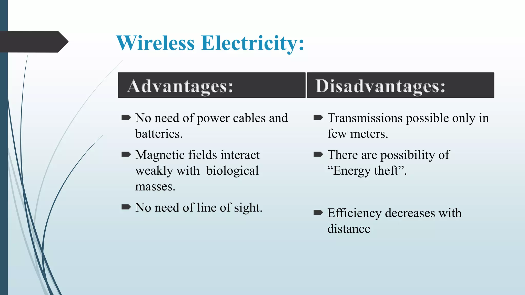 Wireless Electricity:
 No need of power cables and
batteries.
 Magnetic fields interact
weakly with biological
masses.
 No need of line of sight.
 Transmissions possible only in
few meters.
 There are possibility of
“Energy theft”.
 Efficiency decreases with
distance
Advantages: Disadvantages:
 