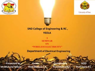 SND College of Engineering & RC ,
YEOLA
A
SEMINAR
ON
“WIRELESS ELECTRICITY”
Presented by : Guide: Coordinator: HOD
Mr.Mukund Nikam . Prof.Shejwal C.K.. Prof.Mishra A.J. Prof.Tapre P.C.
Department of Electrical Engineering
 