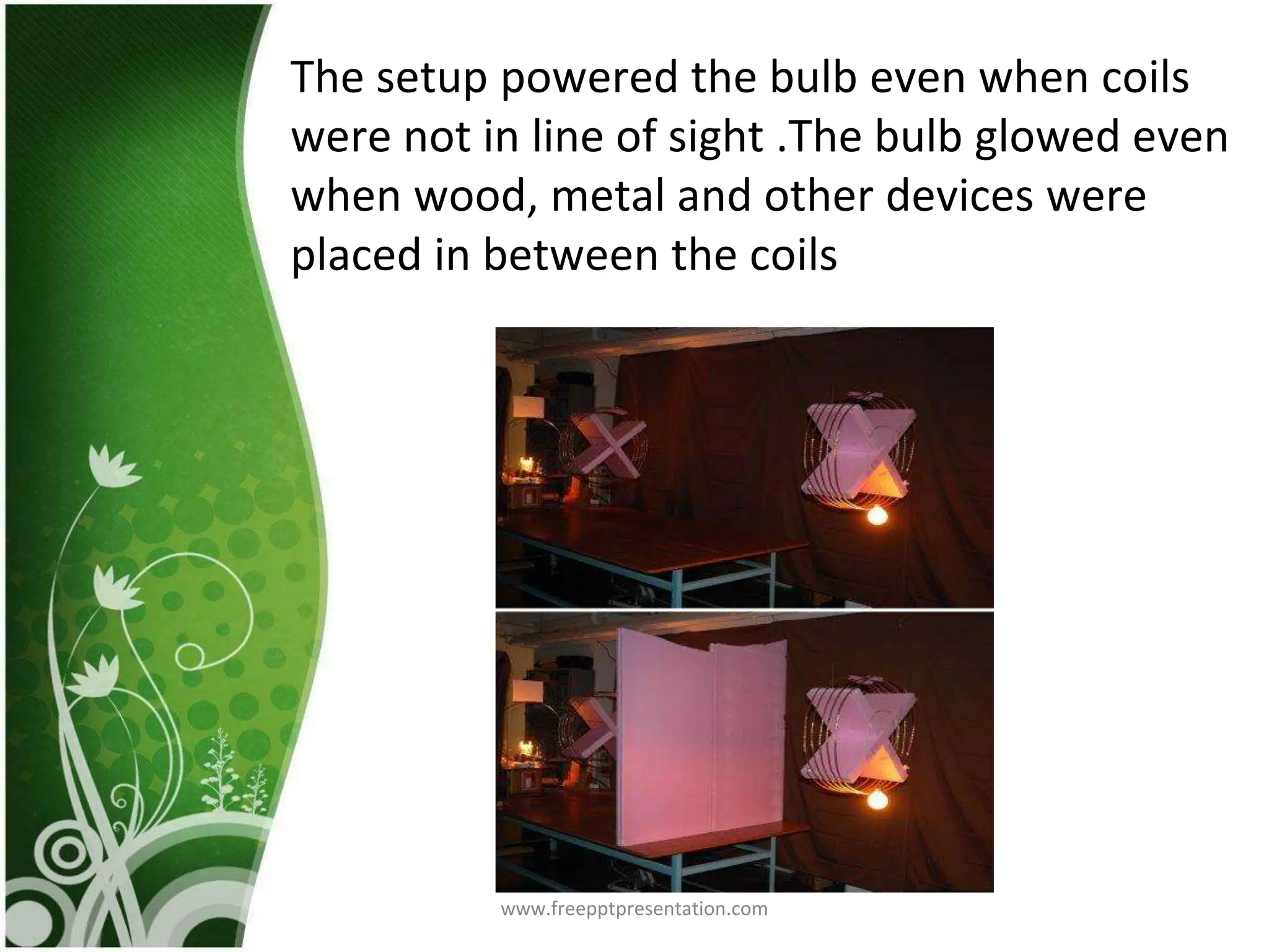 Different Frequency
The glass which was having the resonant frequency
as of the singer’s voice accumulated sufficient
energy to explode eventually
The setup powered the bulb even when coils
were not in line of sight .The bulb glowed even
when wood, metal and other devices were
placed in between the coils
www.freepptpresentation.com
 