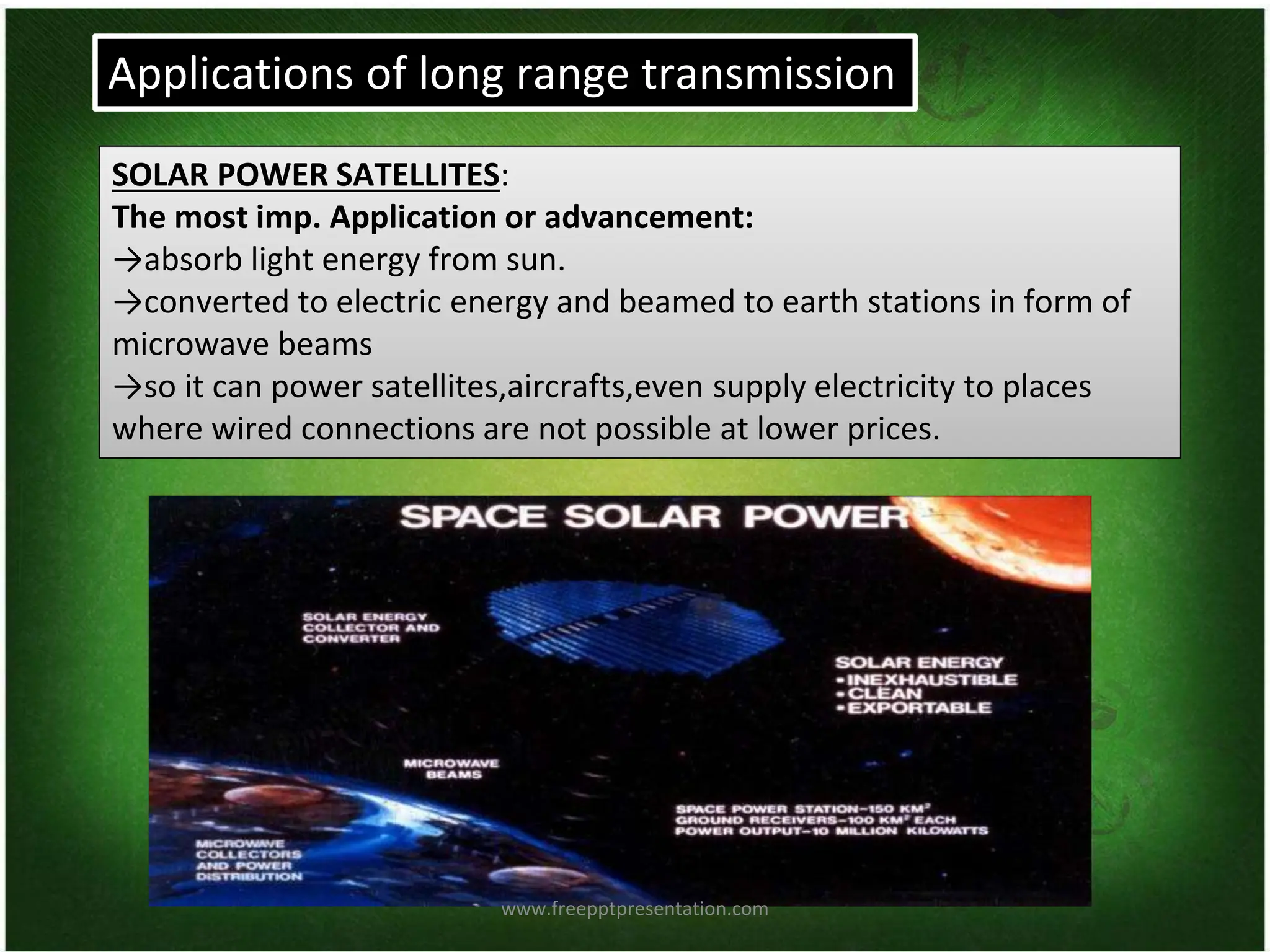 SOLAR POWER SATELLITES:
The most imp. Application or advancement:
→absorb light energy from sun.
→converted to electric energy and beamed to earth stations in form of
microwave beams
→so it can power satellites,aircrafts,even supply electricity to places
where wired connections are not possible at lower prices.
Applications of long range transmission
www.freepptpresentation.com
 