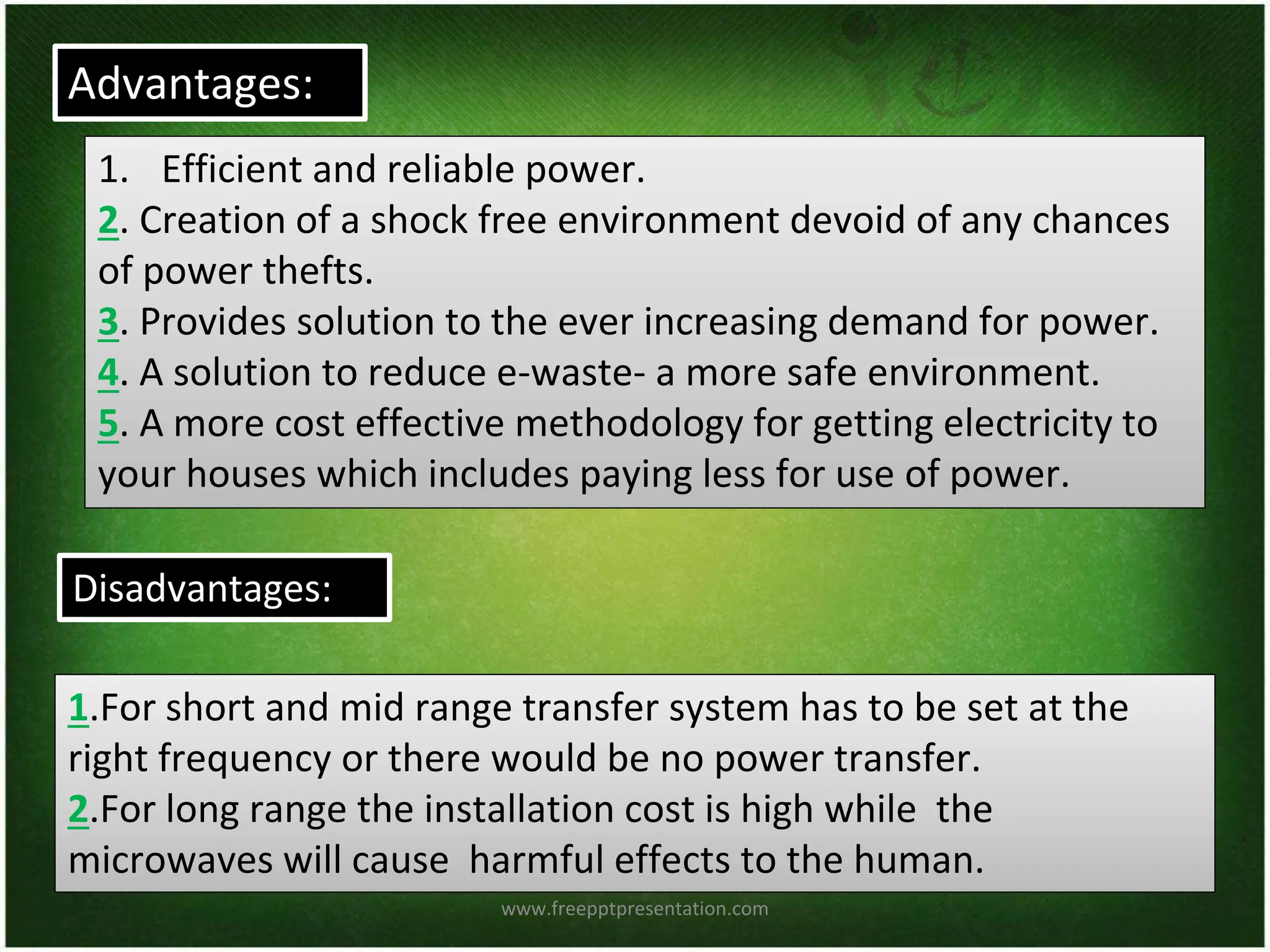 Advantages:
Disadvantages:
1. Efficient and reliable power.
2. Creation of a shock free environment devoid of any chances
of power thefts.
3. Provides solution to the ever increasing demand for power.
4. A solution to reduce e-waste- a more safe environment.
5. A more cost effective methodology for getting electricity to
your houses which includes paying less for use of power.
1.For short and mid range transfer system has to be set at the
right frequency or there would be no power transfer.
2.For long range the installation cost is high while the
microwaves will cause harmful effects to the human.
www.freepptpresentation.com
 