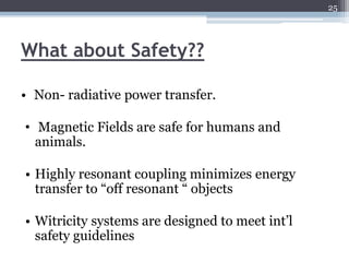 25




What about Safety??

• Non- radiative power transfer.

• Magnetic Fields are safe for humans and
  animals.

• Highly resonant coupling minimizes energy
  transfer to “off resonant “ objects

• Witricity systems are designed to meet int’l
  safety guidelines
 