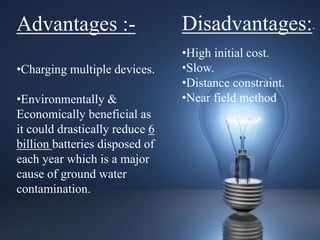Advantages :-
•Charging multiple devices.
•Environmentally &
Economically beneficial as
it could drastically reduce 6
billion batteries disposed of
each year which is a major
cause of ground water
contamination.
Disadvantages:-
•High initial cost.
•Slow.
•Distance constraint.
•Near field method
 