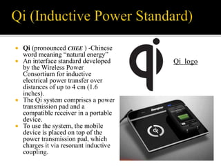  Qi (pronounced CHEE ) -Chinese
word meaning “natural energy”
 An interface standard developed
by the Wireless Power
Consortium for inductive
electrical power transfer over
distances of up to 4 cm (1.6
inches).
 The Qi system comprises a power
transmission pad and a
compatible receiver in a portable
device.
 To use the system, the mobile
device is placed on top of the
power transmission pad, which
charges it via resonant inductive
coupling.
Qi logo
 