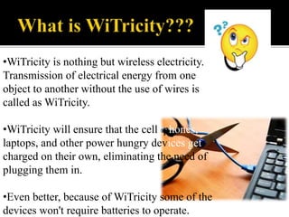•WiTricity is nothing but wireless electricity.
Transmission of electrical energy from one
object to another without the use of wires is
called as WiTricity.
•WiTricity will ensure that the cell phones,
laptops, and other power hungry devices get
charged on their own, eliminating the need of
plugging them in.
•Even better, because of WiTricity some of the
devices won't require batteries to operate.
 