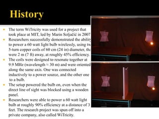  The term WiTricity was used for a project that
took place at MIT, led by Marin Soljačić in 2007.
 Researchers successfully demonstrated the ability
to power a 60 watt light bulb wirelessly, using two
5-turn copper coils of 60 cm (24 in) diameter, that
were 2 m (7 ft) away, at roughly 45% efficiency.
 The coils were designed to resonate together at
9.9 MHz (wavelength ≈ 30 m) and were oriented
along the same axis. One was connected
inductively to a power source, and the other one
to a bulb.
 The setup powered the bulb on, even when the
direct line of sight was blocked using a wooden
panel.
 Researchers were able to power a 60 watt light
bulb at roughly 90% efficiency at a distance of 3
feet. The research project was spun off into a
private company, also called WiTricity.
 