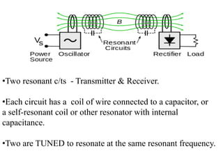 •Two resonant c/ts - Transmitter & Receiver.
•Each circuit has a coil of wire connected to a capacitor, or
a self-resonant coil or other resonator with internal
capacitance.
•Two are TUNED to resonate at the same resonant frequency.
 