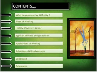 CONTENTS….
Need of Witricity
History of wireless power
Types of Wireless Energy Transfer
Applications of Witricity
What do you mean by WiTricity ?
Advantages & Disadvantages
Conclusion
References
 