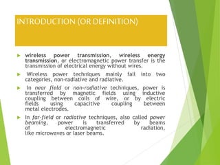 INTRODUCTION (OR DEFINITION)
 wireless power transmission, wireless energy
transmission, or electromagnetic power transfer is the
transmission of electrical energy without wires.
 Wireless power techniques mainly fall into two
categories, non-radiative and radiative.
 In near field or non-radiative techniques, power is
transferred by magnetic fields using inductive
coupling between coils of wire, or by electric
fields using capacitive coupling between
metal electrodes.
 In far-field or radiative techniques, also called power
beaming, power is transferred by beams
of electromagnetic radiation,
like microwaves or laser beams.
 