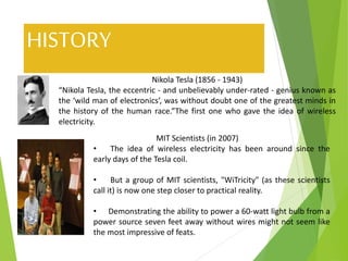 HISTORY
Nikola Tesla (1856 - 1943)
“Nikola Tesla, the eccentric - and unbelievably under-rated - genius known as
the ‘wild man of electronics’, was without doubt one of the greatest minds in
the history of the human race.”The first one who gave the idea of wireless
electricity.
MIT Scientists (in 2007)
• The idea of wireless electricity has been around since the
early days of the Tesla coil.
• But a group of MIT scientists, "WiTricity" (as these scientists
call it) is now one step closer to practical reality.
• Demonstrating the ability to power a 60-watt light bulb from a
power source seven feet away without wires might not seem like
the most impressive of feats.
 
