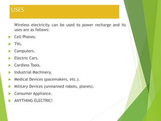 USES
Wireless electricity can be used to power recharge and its
uses are as follows:
 Cell Phones.
 TVs.
 Computers.
 Electric Cars.
 Cordless Tools.
 Industrial Machinery.
 Medical Devices (pacemakers, etc.).
 Military Devices (unmanned robots, planes).
 Consumer Appliance.
 ANYTHING ELECTRIC!
 