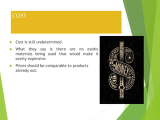 COST
 Cost is still undetermined.
 What they say is there are no exotic
materials being used that would make it
overly expensive.
 Prices should be comparable to products
already out.
 