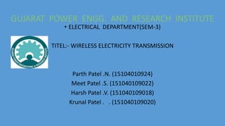 GUJARAT POWER ENGG. AND RESEARCH INSTITUTE
• ELECTRICAL DEPARTMENT(SEM-3)
TITEL:- WIRELESS ELECTRICITY TRANSMISSION
Parth Patel .N. (15104010924)
Meet Patel .S. (151040109022)
Harsh Patel .V. (151040109018)
Krunal Patel . . (151040109020)
 