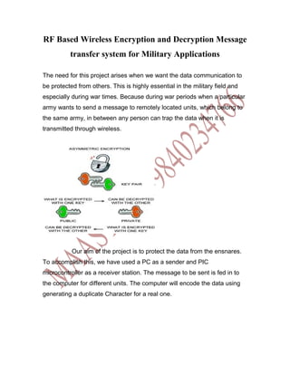 RF Based Wireless Encryption and Decryption Message
          transfer system for Military Applications

The need for this project arises when we want the data communication to
be protected from others. This is highly essential in the military field and
especially during war times. Because during war periods when a particular
army wants to send a message to remotely located units, which belong to
the same army, in between any person can trap the data when it is
transmitted through wireless.




           Our aim of the project is to protect the data from the ensnares.
To accomplish this, we have used a PC as a sender and PIC
microcontroller as a receiver station. The message to be sent is fed in to
the computer for different units. The computer will encode the data using
generating a duplicate Character for a real one.
 