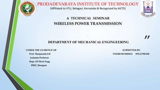 “
”
PRODADEVARAYA INSTITUTE OF TECHNOLOGY
(Affiliated to VTU, Belagavi, Karnataka & Recognized by AICTE)
A TECHNICAL SEMINAR
WIRELESS POWER TRANSMISSION

DEPARTMENT OF MECHANICAL ENGINGEERING
UNDER THE GUIDENCE OF SUBMITTED BY
Prof. Manjunath.S.H VEERESH DIDIGI 3PG21ME496
Assistant Professor
Dept. Of Mech Engg
PDIT, Hosapete
 