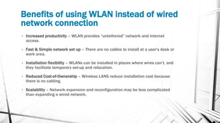 Benefits of using WLAN instead of wired
network connection
• Increased productivity – WLAN provides “untethered” network and internet
access.
• Fast & Simple network set up – There are no cables to install at a user's desk or
work area.
• Installation flexibility – WLANs can be installed in places where wires can’t, and
they facilitate temporary set-up and relocation.
• Reduced Cost-of-Ownership – Wireless LANS reduce installation cost because
there is no cabling.
• Scalability – Network expansion and reconfiguration may be less complicated
than expanding a wired network.
 