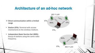 Architecture of an ad-hoc network
❖ Direct communication within a limited
range
▪ Station (STA): Terminal with access
mechanisms to the wireless medium.
▪ Independent Basic Service Set (IBSS):
Group of stations using the same radio
frequency.
 