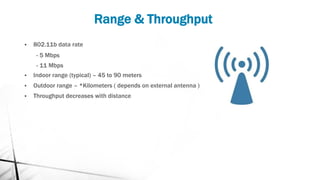 Range & Throughput
▪ 802.11b data rate
- 5 Mbps
- 11 Mbps
▪ Indoor range (typical) – 45 to 90 meters
▪ Outdoor range – *Kilometers ( depends on external antenna )
▪ Throughput decreases with distance
 