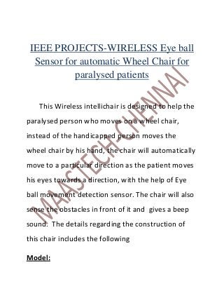 IEEE PROJECTS-WIRELESS Eye ball
  Sensor for automatic Wheel Chair for
           paralysed patients

    This Wireless intellichair is designed to help the
paralysed person who moves on a wheel chair,
instead of the handicapped person moves the
wheel chair by his hand, the chair will automatically
move to a particular direction as the patient moves
his eyes towards a direction, with the help of Eye
ball movement detection sensor. The chair will also
sense the obstacles in front of it and gives a beep
sound. The details regarding the construction of
this chair includes the following

Model:
 