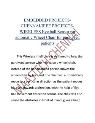 EMBEDDED PROJECTS-
      CHENNAI/IEEE PROJECTS-
     WIRELESS Eye ball Sensor for
   automatic Wheel Chair for paralysed
               patients

    This Wireless intellichair is designed to help the
paralysed person who moves on a wheel chair,
instead of the handicapped person moves the
wheel chair by his hand, the chair will automatically
move to a particular direction as the patient moves
his eyes towards a direction, with the help of Eye
ball movement detection sensor. The chair will also
sense the obstacles in front of it and gives a beep
 