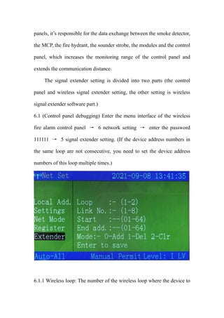panels, it’s responsible for the data exchange between the smoke detector,
the MCP, the fire hydrant, the sounder strobe, the modules and the control
panel, which increases the monitoring range of the control panel and
extends the communication distance.
The signal extender setting is divided into two parts (the control
panel and wireless signal extender setting, the other setting is wireless
signal extender software part.)
6.1 (Control panel debugging) Enter the menu interface of the wireless
fire alarm control panel → 6 network setting → enter the password
111111 → 5 signal extender setting. (If the device address numbers in
the same loop are not consecutive, you need to set the device address
numbers of this loop multiple times.)
6.1.1 Wireless loop: The number of the wireless loop where the device to
 