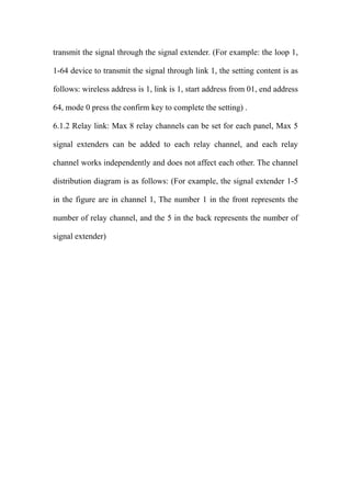 transmit the signal through the signal extender. (For example: the loop 1,
1-64 device to transmit the signal through link 1, the setting content is as
follows: wireless address is 1, link is 1, start address from 01, end address
64, mode 0 press the confirm key to complete the setting) .
6.1.2 Relay link: Max 8 relay channels can be set for each panel, Max 5
signal extenders can be added to each relay channel, and each relay
channel works independently and does not affect each other. The channel
distribution diagram is as follows: (For example, the signal extender 1-5
in the figure are in channel 1, The number 1 in the front represents the
number of relay channel, and the 5 in the back represents the number of
signal extender)
 