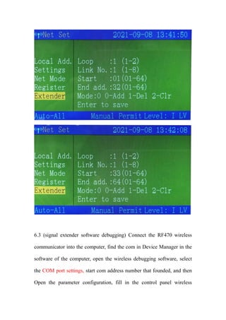 6.3 (signal extender software debugging) Connect the RF470 wireless
communicator into the computer, find the com in Device Manager in the
software of the computer, open the wireless debugging software, select
the COM port settings, start com address number that founded, and then
Open the parameter configuration, fill in the control panel wireless
 