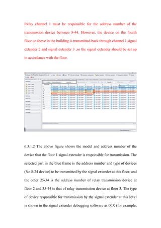 Relay channel 1 must be responsible for the address number of the
transmission device between 8-44. However, the device on the fourth
floor or above in the building is transmitted back through channel 1,signal
extender 2 and signal extender 3 ,so the signal extender should be set up
in accordance with the floor.
6.3.1.2 The above figure shows the model and address number of the
device that the floor 1 signal extender is responsible for transmission. The
selected part in the blue frame is the address number and type of devices
(No.8-24 device) to be transmitted by the signal extender at this floor, and
the other 25-34 is the address number of relay transmission device at
floor 2 and 35-44 is that of relay transmission device at floor 3. The type
of device responsible for transmission by the signal extender at this level
is shown in the signal extender debugging software as 00X (for example,
 