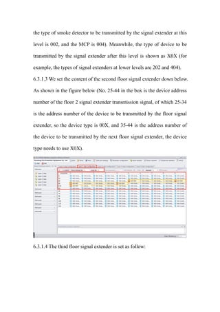 the type of smoke detector to be transmitted by the signal extender at this
level is 002, and the MCP is 004). Meanwhile, the type of device to be
transmitted by the signal extender after this level is shown as X0X (for
example, the types of signal extenders at lower levels are 202 and 404).
6.3.1.3 We set the content of the second floor signal extender down below.
As shown in the figure below (No. 25-44 in the box is the device address
number of the floor 2 signal extender transmission signal, of which 25-34
is the address number of the device to be transmitted by the floor signal
extender, so the device type is 00X, and 35-44 is the address number of
the device to be transmitted by the next floor signal extender, the device
type needs to use X0X).
6.3.1.4 The third floor signal extender is set as follow:
 