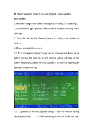 II. Device access to the network and product communication
distance test
1. Determine the position of the control panel according to the drawings.
2. Determine the type, quantity and installation position according to the
drawings.
3. Determine the number of control panels according to the number of
devices.
4. Device access to the network
4.1. Network segment setting: The device network segment should be set
before entering the network. In the network setting interface of the
control panel menu, set the network segment of the network according to
the actual situation on site.
4.1.1. Operation of network segment setting: (Menu→6 Network setting
→Enter password 111111→2 Wireless setting→Press the ENTER to set).
 