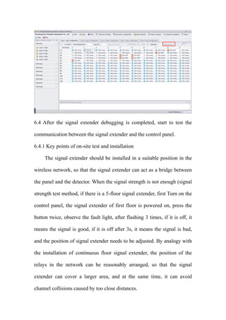6.4 After the signal extender debugging is completed, start to test the
communication between the signal extender and the control panel.
6.4.1 Key points of on-site test and installation
The signal extender should be installed in a suitable position in the
wireless network, so that the signal extender can act as a bridge between
the panel and the detector. When the signal strength is not enough (signal
strength test method, if there is a 5-floor signal extender, first Turn on the
control panel, the signal extender of first floor is powered on, press the
button twice, observe the fault light, after flashing 3 times, if it is off, it
means the signal is good, if it is off after 3s, it means the signal is bad,
and the position of signal extender needs to be adjusted. By analogy with
the installation of continuous floor signal extender, the position of the
relays in the network can be reasonably arranged, so that the signal
extender can cover a larger area, and at the same time, it can avoid
channel collisions caused by too close distances.
 