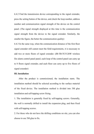 6.4.2 Find the transmission device corresponding to the signal extender,
press the setting button of the device, and check the loop number, address
number and communication signal strength of the device on the control
panel. (The signal strength displayed at this time is the communication
signal strength from the device to the signal extender. Similarly, the
smaller the figure, the better the communication quality)
6.4.3 In the same way, when the communication distance of the first floor
signal extender still cannot meet the field requirements, it is necessary to
add two or more floors of signal extender. (JB-TB-TC5126W wireless
fire alarm control panel panel, each loop of the control panel can carry up
to 8 floors signal extender, and each floor can carry up to five floors of
signal extender)
III. Installation
After the product is commissioned, the installation starts. The
installation method should be selected according to the surface material
of the fixed device. The installation method is divided into 3M glue
installation and self-tapping screw fixing.
1. The installation is generally fixed by self-tapping screws. Generally,
the wall is normally drilled to install the expansion plug, and then fixed
with self-tapping screws.
2. For those who do not have the drilling conditions on site, you can also
choose to use 3M glue to fix.
 