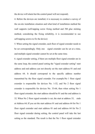 the device will alarm but the control panel will not respond).
4. Before the devices are installed, it is necessary to conduct a survey of
the on-site installation situation and what kind of installation method the
wall supports (self-tapping screw fixing method and 3M glue sticking
method, considering the fixing reliability, it is recommended to use
self-tapping screws to fix the device)
5. When setting the signal extender, each floor of signal extender needs to
be set correspondingly. Only one signal extender can be set at a time,
and multiple signal extender cannot be set at the same time.
6. signal extender setting, if there are multiple floor signal extender are in
the same loop, the control panel setting the "signal extender setting" start
address and end address can not directly set the start address 01 and end
address 64. It should correspond to the specific address number
transmitted by the floor signal extender. For example:No 1 floor signal
extender is responsible for devices No. 1-32, and No 2 floor signal
extender is responsible for devices No. 33-64, then when setting No 1
floor signal extender, the start address should be 01 and the end address is
32. When No 2 floor signal extender is set, the start at address 33, ends
at Address 64; If you set the start address 01 and end address 64 for No 1
floor signal extender and start address 01 and end address 64 for No 2
floor signal extender during setting, the control panel will take the last
setting as the standard. The result is that the No 1 floor signal extender
 