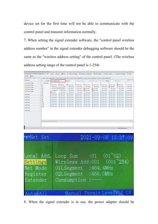 device set for the first time will not be able to communicate with the
control panel and transmit information normally.
7. When setting the signal extender software, the "control panel wireless
address number" in the signal extender debugging software should be the
same as the "wireless address setting" of the control panel. (The wireless
address setting range of the control panel is 1-254)
8. When the signal extender is in use, the power adapter should be
 