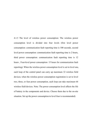 4.1.5 The level of wireless power consumption: The wireless power
consumption level is divided into four levels (first level power
consumption: communication fault reporting time is 100 seconds, second
level power consumption: communication fault reporting time is 2 hours,
third power consumption: communication fault reporting time is 12
hours , Four-level power consumption: 15 hours for communication fault
reporting). When the wireless power consumption level is set to level one,
each loop of the control panel can carry up maximum 32 wireless field
devices; when the wireless power consumption registration is set to level
two, three, or four power consumption, each loop can take maximum 64
wireless field devices. Note: The power consumption level affects the life
of battery in the components and device. Choose them due to the on-site
situation. Set up the power consumption to level four is recommended)
 
