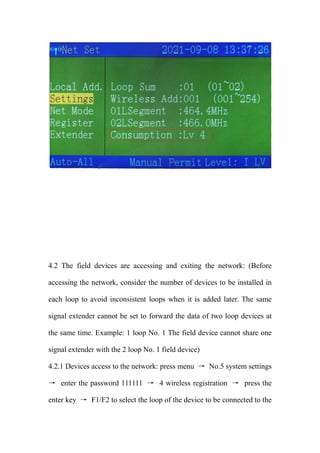 4.2 The field devices are accessing and exiting the network: (Before
accessing the network, consider the number of devices to be installed in
each loop to avoid inconsistent loops when it is added later. The same
signal extender cannot be set to forward the data of two loop devices at
the same time. Example: 1 loop No. 1 The field device cannot share one
signal extender with the 2 loop No. 1 field device)
4.2.1 Devices access to the network: press menu → No.5 system settings
→ enter the password 111111 → 4 wireless registration → press the
enter key → F1/F2 to select the loop of the device to be connected to the
 