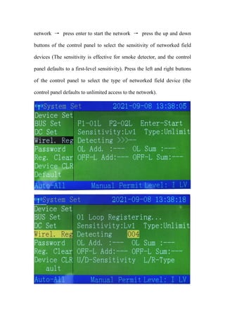network → press enter to start the network → press the up and down
buttons of the control panel to select the sensitivity of networked field
devices (The sensitivity is effective for smoke detector, and the control
panel defaults to a first-level sensitivity). Press the left and right buttons
of the control panel to select the type of networked field device (the
control panel defaults to unlimited access to the network).
 
