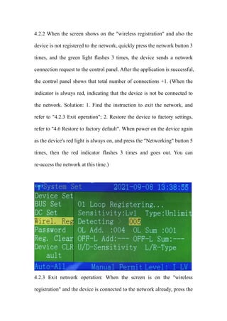 4.2.2 When the screen shows on the "wireless registration" and also the
device is not registered to the network, quickly press the network button 3
times, and the green light flashes 3 times, the device sends a network
connection request to the control panel. After the application is successful,
the control panel shows that total number of connections +1. (When the
indicator is always red, indicating that the device is not be connected to
the network. Solution: 1. Find the instruction to exit the network, and
refer to "4.2.3 Exit operation"; 2. Restore the device to factory settings,
refer to "4.6 Restore to factory default". When power on the device again
as the device's red light is always on, and press the "Networking" button 5
times, then the red indicator flashes 3 times and goes out. You can
re-access the network at this time.)
4.2.3 Exit network operation: When the screen is on the "wireless
registration" and the device is connected to the network already, press the
 