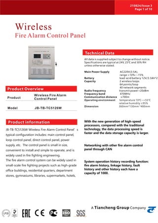 Wireless
Fire Alarm Control Panel
JB-TB-TC5126W Wireless Fire Alarm Control Panel’s
typical configuration includes: main control panel,
loop control panel, direct control panel, power
supply, etc. The control panel is small in size,
convenient to install and simple to operate, and is
widely used in fire fighting engineering.
The fire alarm control system can be widely used in
small-scale fire fighting projects such as high-grade
office buildings, residential quarters, department
stores, gymnasiums, libraries, supermarkets, hotels,
With the new generation of high-speed
processors, compared with the traditional
technology, the data processing speed is
faster and the data storage capacity is larger.
Networking with other fire alarm control
panel through CAN
System operation history recording function:
fire alarm history, linkage history, fault
history and other history each have a
capacity of 1000.
Product Overview
Product
Model
Wireless Fire Alarm
Control Panel
JB-TB-TC5126W
Product information
Technical Data
All data is supplied subject to change without notice.
Specifications are typical at 24V, 25℃ and 50% RH
unless otherwise stated.
Main Power Supply AC220V(3.5A),
range:+10%~-15%
Battery lead-acid battery 12V/3.3Ah*2
Capacity 2 wireless loops
64 points/loop
40 network segments
Radio frequency transmit power<20dBm
Frequency band 470MHz
Communication distance ≤700m
Operating environment temperature 10℃~+55℃
relative humidity ≤95%
Dimension 360mm*130mm *480mm
A Tiancheng Group Company
210824/Issue 3
Page 1 of 10
 