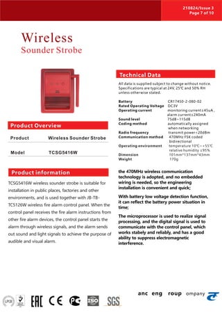 Wireless
Sounder Strobe
TCSG5416W wireless sounder strobe is suitable for
installation in public places, factories and other
environments, and is used together with JB-TB-
TC5126W wireless fire alarm control panel. When the
control panel receives the fire alarm instructions from
other fire alarm devices, the control panel starts the
alarm through wireless signals, and the alarm sends
out sound and light signals to achieve the purpose of
audible and visual alarm.
the 470MHz wireless communication
technology is adopted, and no embedded
wiring is needed, so the engineering
installation is convenient and quick;
With battery low voltage detection function,
it can reflect the battery power situation in
time;
The microprocessor is used to realize signal
processing, and the digital signal is used to
communicate with the control panel, which
works stabely and reliably, and has a good
ability to suppress electromagnetic
interference.
Product Overview
Product
Model
Wireless Sounder Strobe
TCSG5416W
Product information
Technical Data
All data is supplied subject to change without notice.
Specifications are typical at 24V, 25℃ and 50% RH
unless otherwise stated.
Battery CR17450-2-080-02
Rated Operating Voltage DC3V
Operating current monitoring current≤45uA ,
alarm current≤240mA
Sound level 75dB~115dB
Coding method automatically assigned
when networking
Radio frequency transmit power<20dBm
Communication method 470MHz FSK coded
bidirectional
Operating environment temperature 10℃~+55℃
relative humidity ≤95%
Dimension 101mm*137mm*43mm
Weight 170g
anc eng roup ompany
210824/Issue 3
Page 7 of 10
 