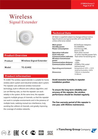 Wireless
Signal Extender
TC-ZJ402 The wireless signal extender is suitable for home
wireless alarm system and industrial wireless alarm system.
The repeater uses advanced wireless transceiver
technology, built-in efficient anti-collision algorithm, and
can set filtering rules, so that the repeater can work
reliably in the system. At the same time, the repeater
supports multiple groups of channels, so that the repeater
can work in complex environments and in the presence of
multiple hosts, realizing mutual non-interference, truly
avoiding the collision of channels, and greatly improving
the coverage of wireless networks.
Avoid excessive humidity in repeater
installation position
To ensure the long-term reliability and
accuracy of the repeater, the wireless
performance should be checked regularly.
The free warranty period of this repeater is
one year, with lifetime maintenance.
Product Overview
Product
Model
Wireless Signal Extender
TC-ZJ402
Product information
Technical Data
All data is supplied subject to change without notice.
Specifications are typical at 24V, 25℃ and 50% RH
unless otherwise stated.
Main power DC5V(Power Adapter)
Standby power 3V/2400MAh
Power consumption monitoring≤9W ,
alarm≤2.2W
Operation indicator flash when normal
Fault indicator on when standby power fails
Communication indicator flash when forwarding info
Wireless transmission
power 19dBm
Communication distance ≤50m
Communication method 470MHz FSK coded
bidirectional
Operating environment temperature 10℃~+55℃
relative humidity ≤95%
Dimension 130mm in diameter
H:48mm
A Tiancheng Group Company
210824/Issue 3
Page 9 of 10
 