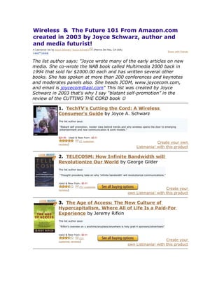 Wireless & The Future 101 From Amazon.com
created in 2003 by Joyce Schwarz, author and
and media futurist!
A Listmania! list by Joyce Schwarz "Joyce Schwarz"   (Marina Del Rey, CA USA)
                                                                                                                 Share with friends



The list author says: "Joyce wrote many of the early articles on new
media. She co-wrote the NAB book called Multimedia 2000 back in
1994 that sold for $2000.00 each and has written several other
books. She has spoken at more than 200 conferences and keynotes
and moderates panels also. She heads JCOM, www.joycecom.com,
and email is joycecom@aol.com" This list was created by Joyce
Schwarz in 2003 that’s why I say “blatant self-promotion” in the
review of the CUTTING THE CORD book 

                      1. TechTV's Cutting the Cord: A Wireless
                      Consumer's Guide by Joyce A. Schwarz
                      The list author says:

                       "Blatant self promotion, insider view behind trends and why wireless opens the door to emerging
                       entertainment and new communication & work models."


                      $24.99   Used & New from: $0.01
                                        (2 customer
                      reviews)
                                                                                                 Create your own
                                                                                      Listmania! with this product

                      2. TELECOSM: How Infinite Bandwidth will
                      Revolutionize Our World by George Gilder
                      The list author says:

                       "Thought-provoking take on why 'infinite bandwidth' will revolutionize communications."


                      Used & New from: $0.01
                                        (51 customer
                      reviews)
                                                                                                    Create your
                                                                                own Listmania! with this product

                      3. The Age of Access: The New Culture of
                      Hypercapitalism, Where All of Life Is a Paid-For
                      Experience by Jeremy Rifkin
                      The list author says:

                       "Rifkin's oveview on y anytime/anyplace/anywhere is holy grail 4 sponsors/advertisers"


                      Used & New from: $0.01
                                      (23
                      customer reviews)
                                                                                                    Create your
                                                                                own Listmania! with this product
 