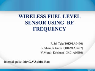 WIRELESS FUEL LEVEL 
SENSOR USING RF 
FREQUENCY 
R.Sri Teja(10K91A0490) 
R.Sharath Kumar(10K91A0487) 
V.Murali Krishna(10K91A04B0) 
Internal guide: Mr.G.V.Subba Rao 
 