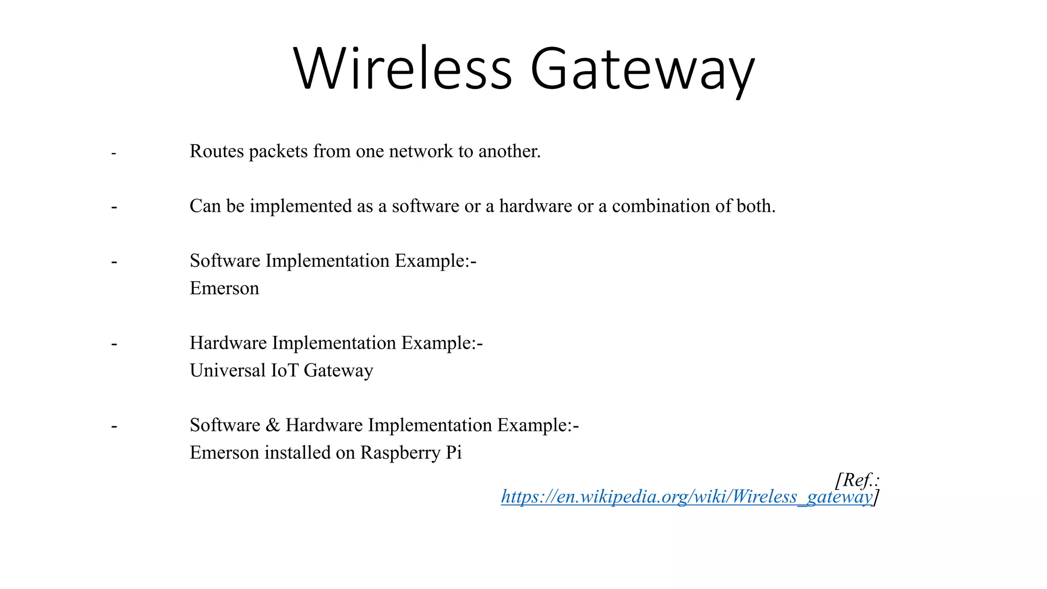 Wireless Gateway
- Routes packets from one network to another.
- Can be implemented as a software or a hardware or a combination of both.
- Software Implementation Example:-
Emerson
- Hardware Implementation Example:-
Universal IoT Gateway
- Software & Hardware Implementation Example:-
Emerson installed on Raspberry Pi
[Ref.:
https://en.wikipedia.org/wiki/Wireless_gateway]
 